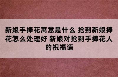 新娘手捧花寓意是什么 抢到新娘捧花怎么处理好 新娘对抢到手捧花人的祝福语